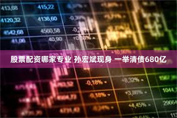 股票配资哪家专业 孙宏斌现身 一举清债680亿