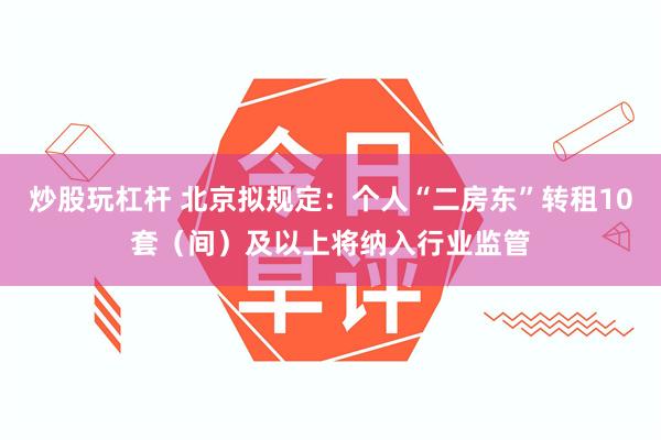 炒股玩杠杆 北京拟规定：个人“二房东”转租10套（间）及以上将纳入行业监管