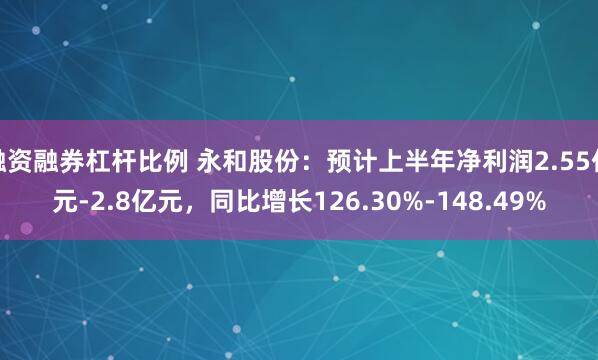 融资融券杠杆比例 永和股份：预计上半年净利润2.55亿元-2.8亿元，同比增长126.30%-148.49%