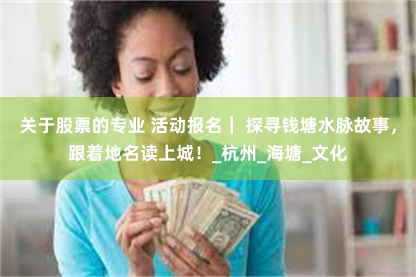 关于股票的专业 活动报名｜ 探寻钱塘水脉故事，跟着地名读上城！_杭州_海塘_文化