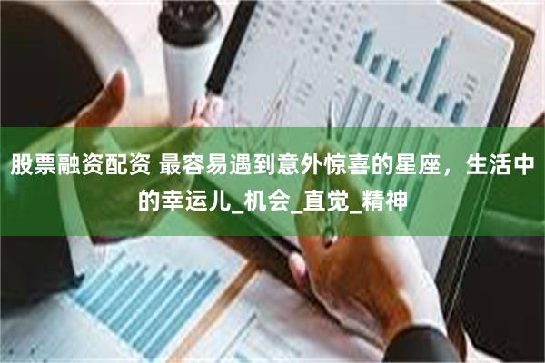 股票融资配资 最容易遇到意外惊喜的星座，生活中的幸运儿_机会_直觉_精神