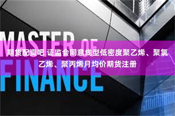 期货配资吧 证监会同意线型低密度聚乙烯、聚氯乙烯、聚丙烯月均价期货注册