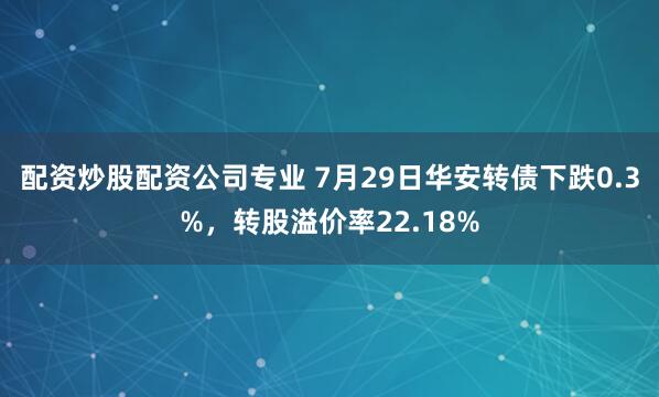 配资炒股配资公司专业 7月29日华安转债下跌0.3%，转股溢价率22.18%
