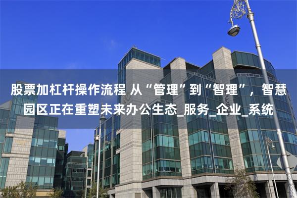 股票加杠杆操作流程 从“管理”到“智理”，智慧园区正在重塑未来办公生态_服务_企业_系统
