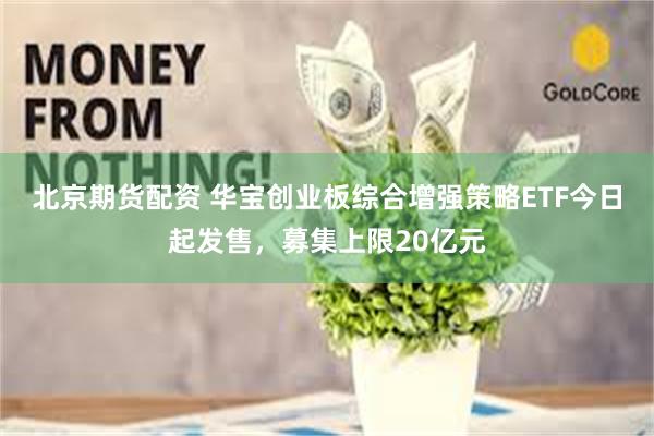 北京期货配资 华宝创业板综合增强策略ETF今日起发售，募集上限20亿元