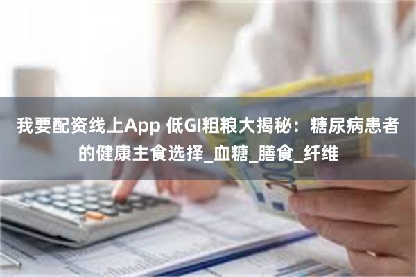 我要配资线上App 低GI粗粮大揭秘：糖尿病患者的健康主食选择_血糖_膳食_纤维