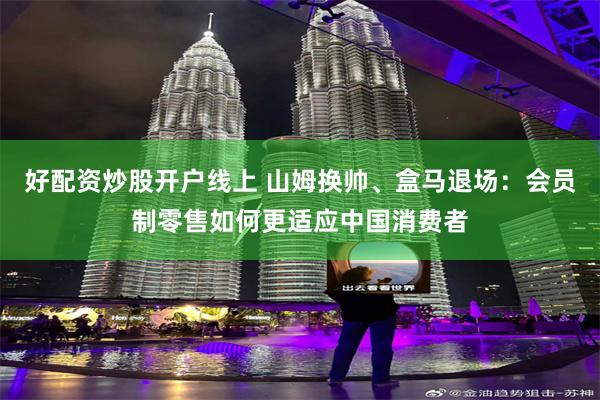 好配资炒股开户线上 山姆换帅、盒马退场：会员制零售如何更适应中国消费者