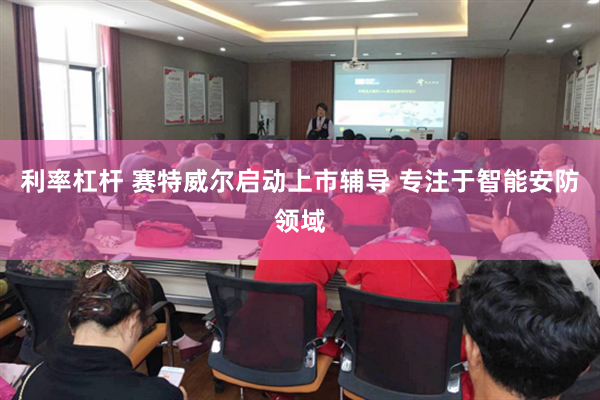 利率杠杆 赛特威尔启动上市辅导 专注于智能安防领域