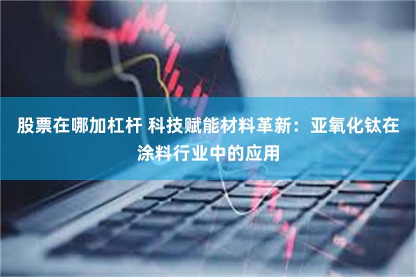 股票在哪加杠杆 科技赋能材料革新：亚氧化钛在涂料行业中的应用