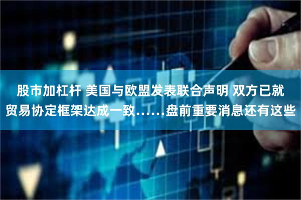 股市加杠杆 美国与欧盟发表联合声明 双方已就贸易协定框架达成一致……盘前重要消息还有这些