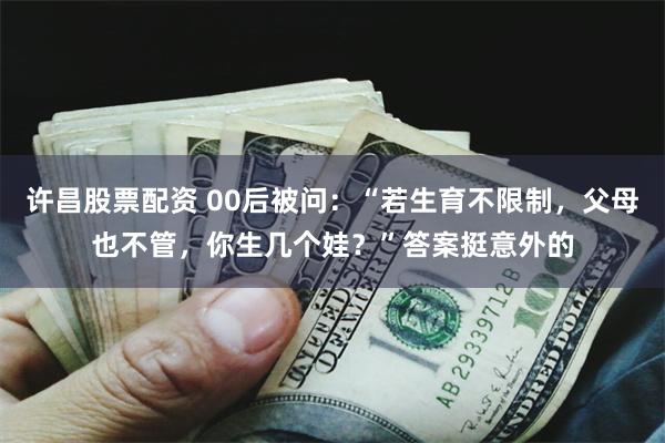 许昌股票配资 00后被问：“若生育不限制，父母也不管，你生几个娃？”答案挺意外的
