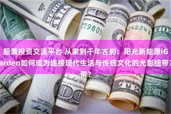 股票投资交流平台 从家到千年古刹:阳光新能源iGarden如何成为连接现代生活与传统文化的光影纽带?