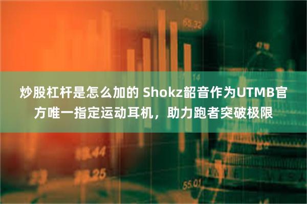 炒股杠杆是怎么加的 Shokz韶音作为UTMB官方唯一指定运动耳机，助力跑者突破极限