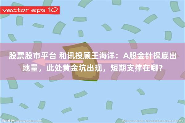 股票股市平台 和讯投顾王海洋：A股金针探底出地量，此处黄金坑出现，短期支撑在哪？