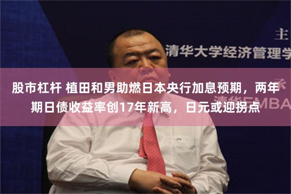 股市杠杆 植田和男助燃日本央行加息预期，两年期日债收益率创17年新高，日元或迎拐点