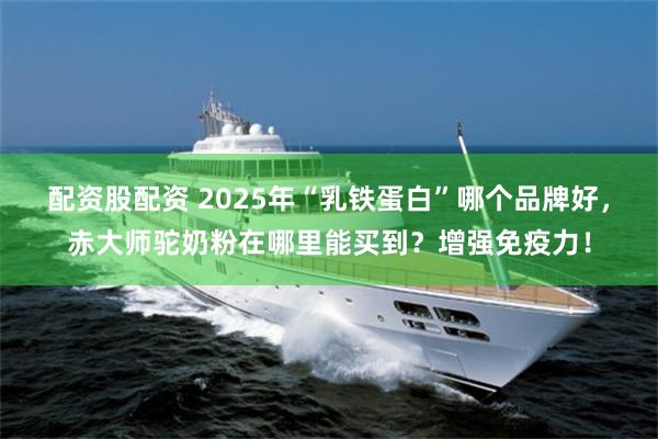 配资股配资 2025年“乳铁蛋白”哪个品牌好,赤大师驼奶粉在哪里能买到?增强免疫力!