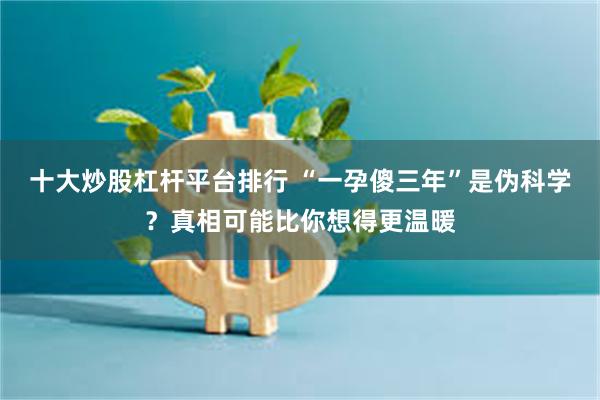 十大炒股杠杆平台排行 “一孕傻三年”是伪科学?真相可能比你想得更温暖