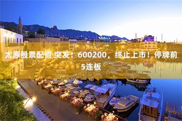 太原股票配资 突发!600200,终止上市!停牌前5连板