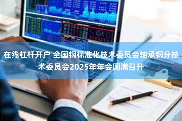 在线杠杆开户 全国钢标准化技术委员会轴承钢分技术委员会2025年年会圆满召开