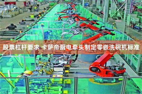 股票杠杆要求 卡萨帝厨电牵头制定零嵌洗碗机标准