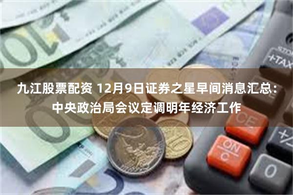 九江股票配资 12月9日证券之星早间消息汇总：中央政治局会议定调明年经济工作