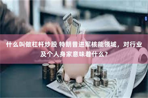 什么叫做杠杆炒股 特朗普进军核能领域，对行业及个人身家意味着什么？