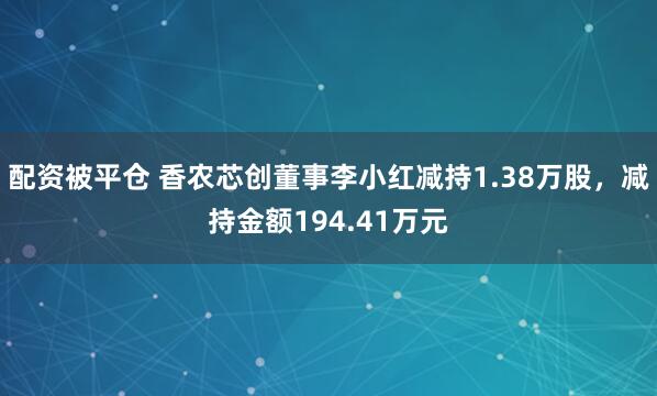 配资被平仓 香农芯创董事李小红减持1.38万股，减持金额194.41万元
