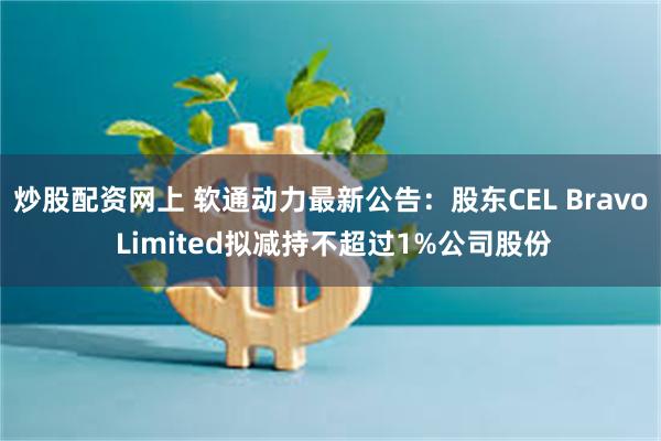 炒股配资网上 软通动力最新公告：股东CEL Bravo Limited拟减持不超过1%公司股份