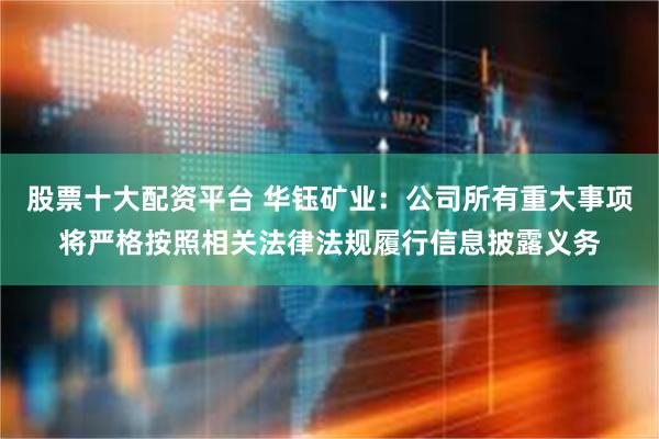 股票十大配资平台 华钰矿业:公司所有重大事项将严格按照相关法律法规履行信息披露义务