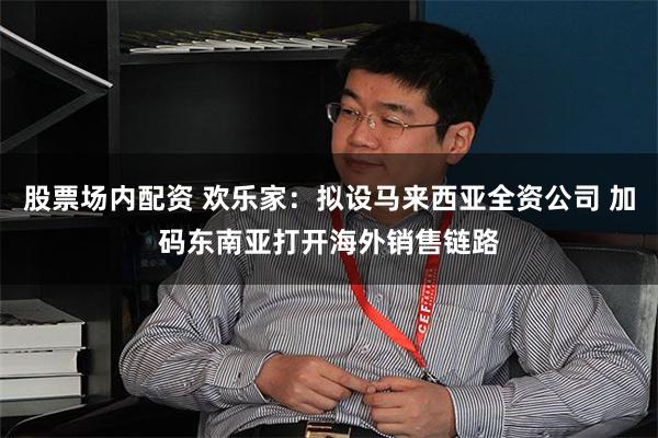 股票场内配资 欢乐家：拟设马来西亚全资公司 加码东南亚打开海外销售链路